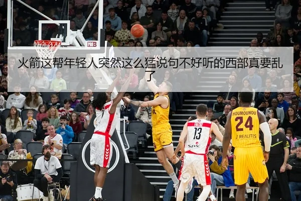 火箭这帮年轻人突然这么猛说句不好听的西部真要乱了