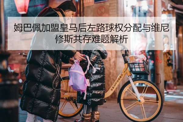 姆巴佩加盟皇马后左路球权分配与维尼修斯共存难题解析