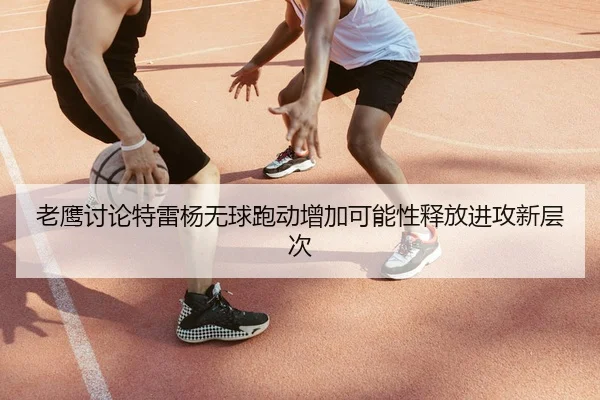 老鹰讨论特雷杨无球跑动增加可能性释放进攻新层次