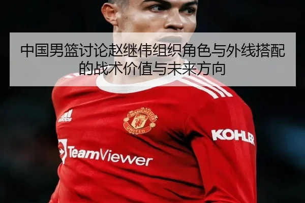 中国男篮讨论赵继伟组织角色与外线搭配的战术价值与未来方向