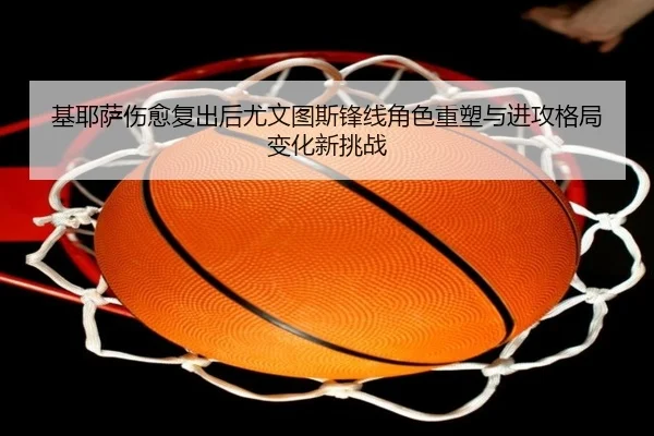 基耶萨伤愈复出后尤文图斯锋线角色重塑与进攻格局变化新挑战
