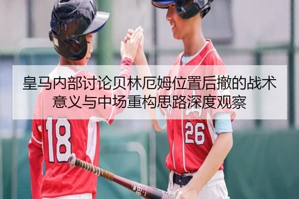 皇马内部讨论贝林厄姆位置后撤的战术意义与中场重构思路深度观察