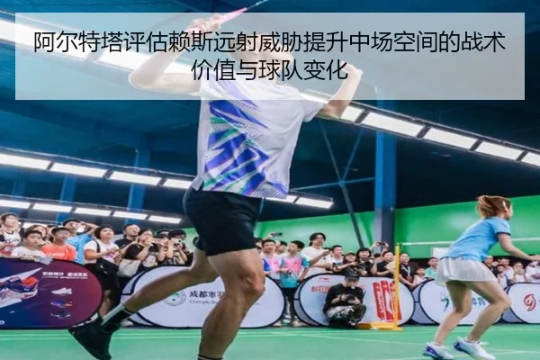 阿尔特塔评估赖斯远射威胁提升中场空间的战术价值与球队变化